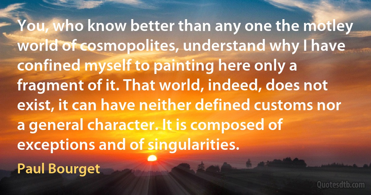 You, who know better than any one the motley world of cosmopolites, understand why I have confined myself to painting here only a fragment of it. That world, indeed, does not exist, it can have neither defined customs nor a general character. It is composed of exceptions and of singularities. (Paul Bourget)