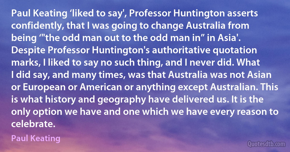 Paul Keating ‘liked to say', Professor Huntington asserts confidently, that I was going to change Australia from being ‘"the odd man out to the odd man in” in Asia'. Despite Professor Huntington's authoritative quotation marks, I liked to say no such thing, and I never did. What I did say, and many times, was that Australia was not Asian or European or American or anything except Australian. This is what history and geography have delivered us. It is the only option we have and one which we have every reason to celebrate. (Paul Keating)