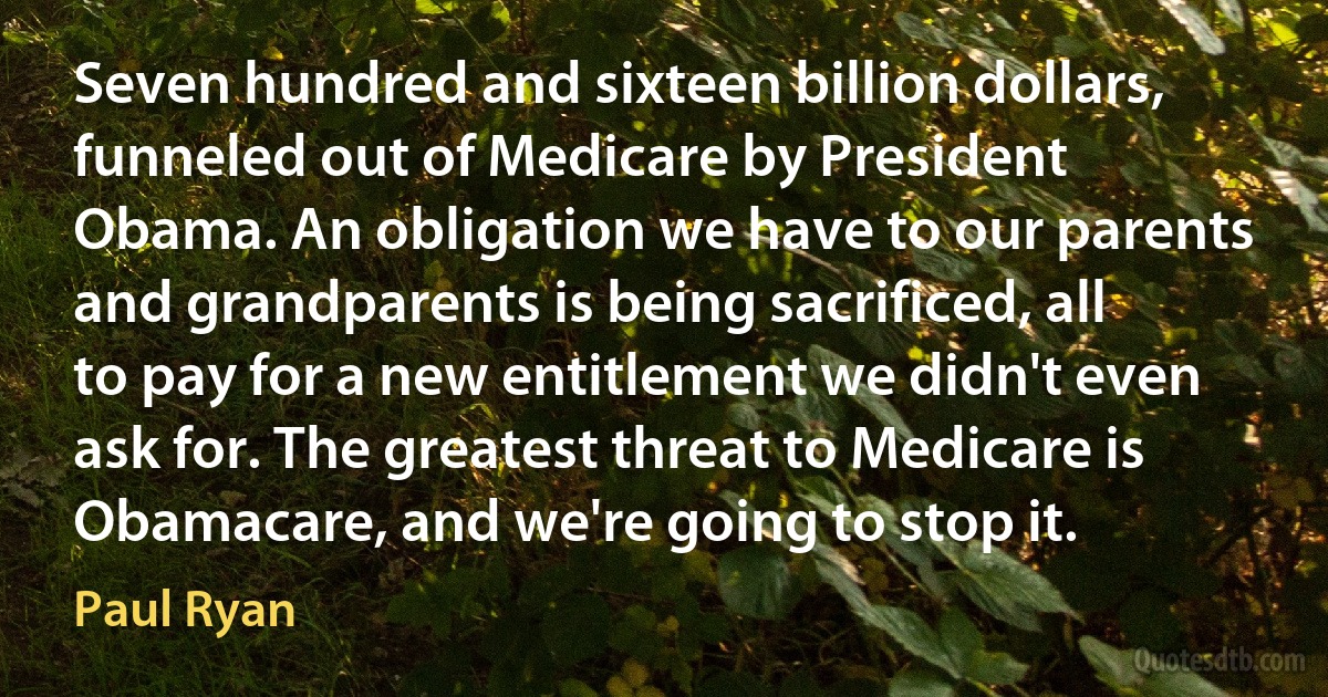 Seven hundred and sixteen billion dollars, funneled out of Medicare by President Obama. An obligation we have to our parents and grandparents is being sacrificed, all to pay for a new entitlement we didn't even ask for. The greatest threat to Medicare is Obamacare, and we're going to stop it. (Paul Ryan)