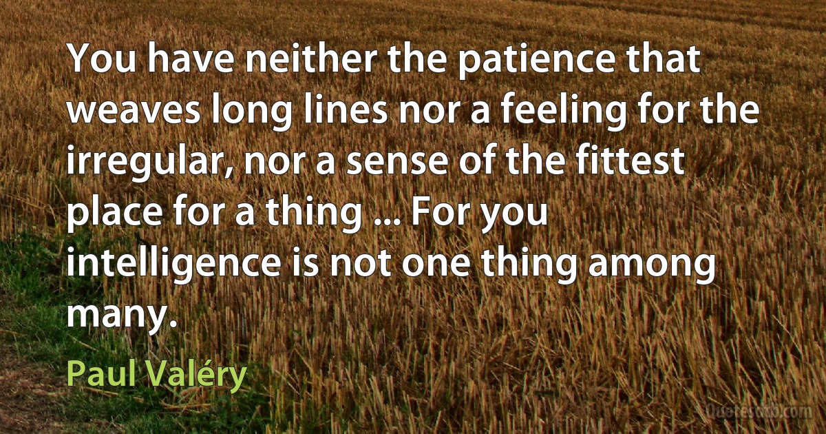 You have neither the patience that weaves long lines nor a feeling for the irregular, nor a sense of the fittest place for a thing ... For you intelligence is not one thing among many. (Paul Valéry)