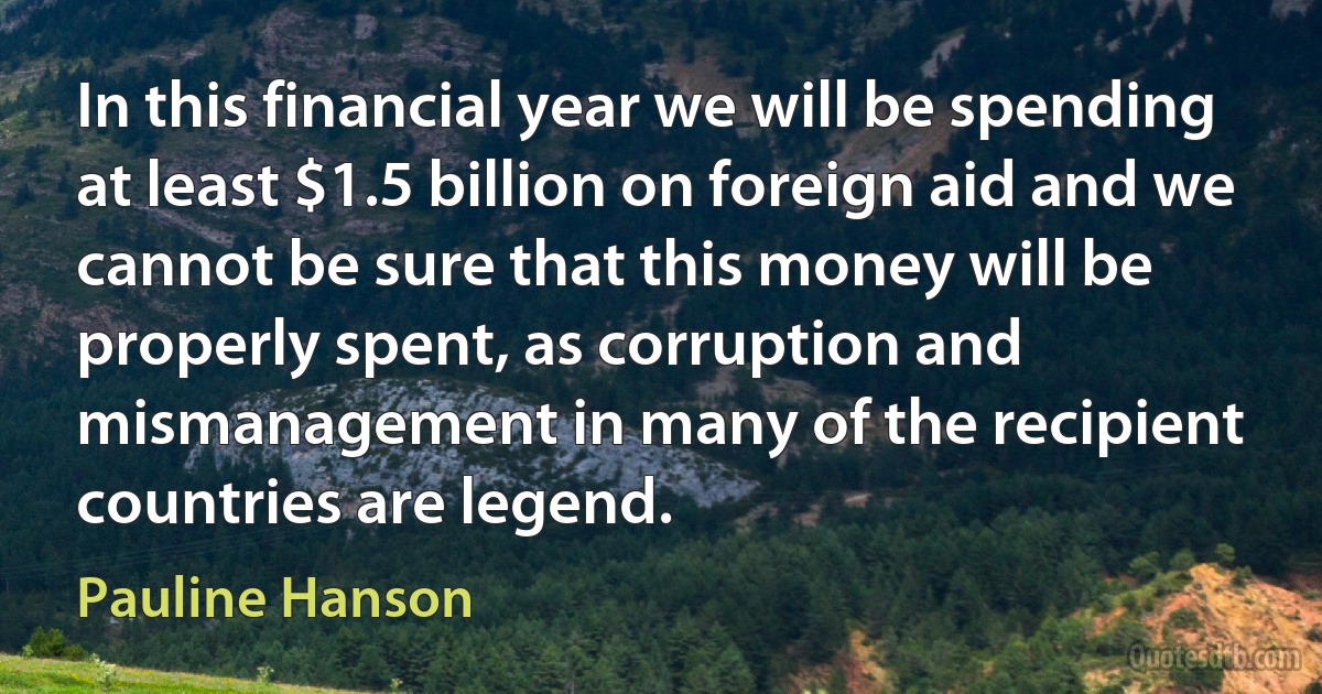 In this financial year we will be spending at least $1.5 billion on foreign aid and we cannot be sure that this money will be properly spent, as corruption and mismanagement in many of the recipient countries are legend. (Pauline Hanson)