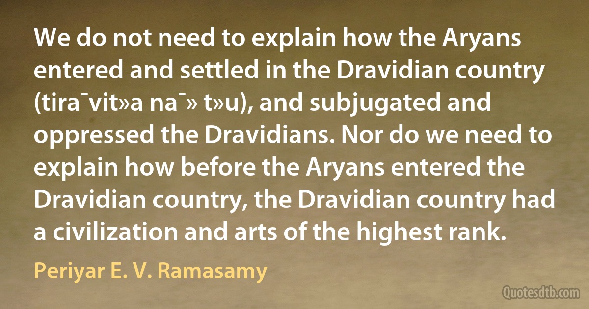 We do not need to explain how the Aryans entered and settled in the Dravidian country (tira¯vit»a na¯» t»u), and subjugated and oppressed the Dravidians. Nor do we need to explain how before the Aryans entered the Dravidian country, the Dravidian country had a civilization and arts of the highest rank. (Periyar E. V. Ramasamy)