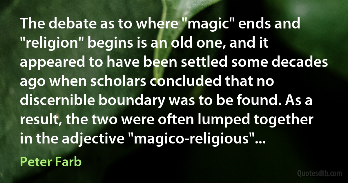 The debate as to where "magic" ends and "religion" begins is an old one, and it appeared to have been settled some decades ago when scholars concluded that no discernible boundary was to be found. As a result, the two were often lumped together in the adjective "magico-religious"... (Peter Farb)