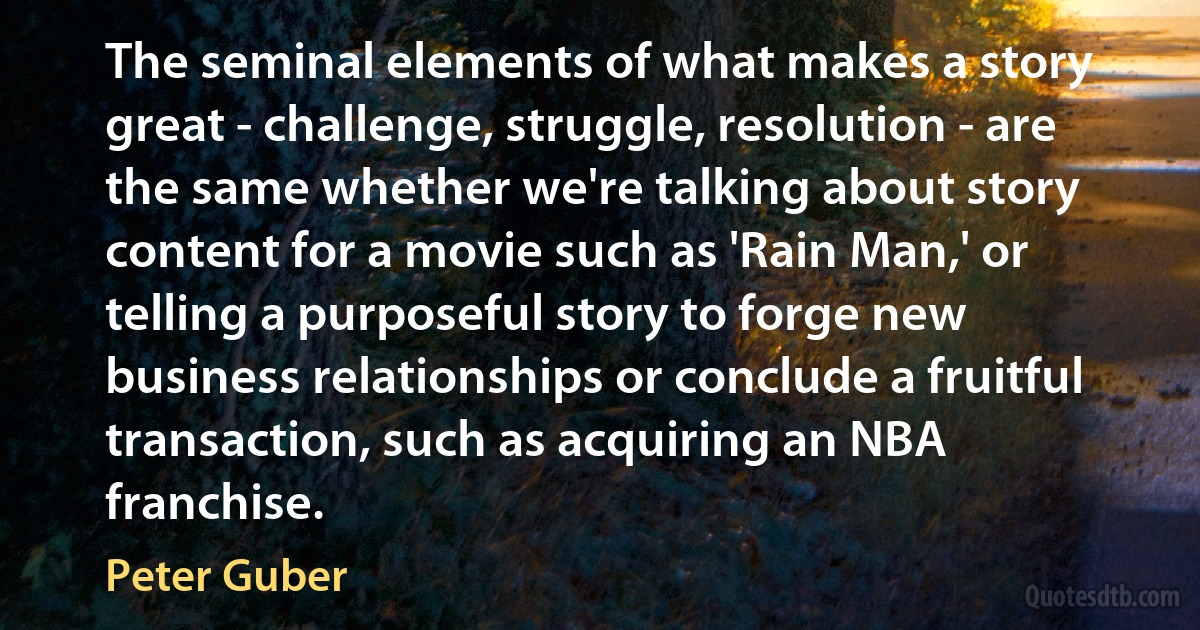 The seminal elements of what makes a story great - challenge, struggle, resolution - are the same whether we're talking about story content for a movie such as 'Rain Man,' or telling a purposeful story to forge new business relationships or conclude a fruitful transaction, such as acquiring an NBA franchise. (Peter Guber)