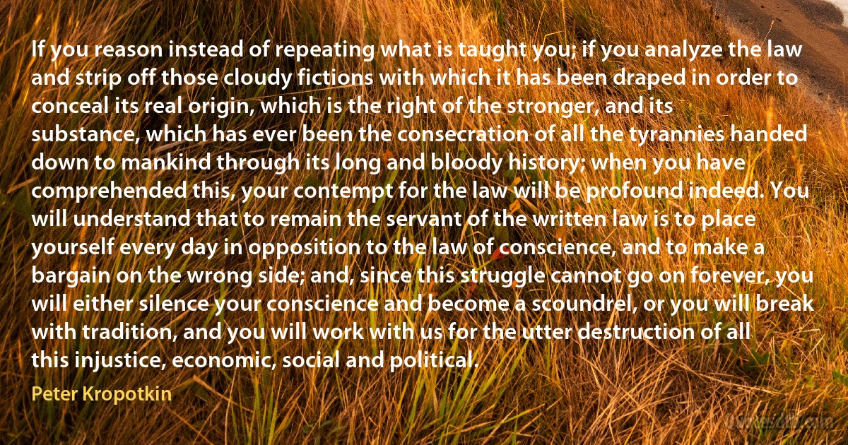 If you reason instead of repeating what is taught you; if you analyze the law and strip off those cloudy fictions with which it has been draped in order to conceal its real origin, which is the right of the stronger, and its substance, which has ever been the consecration of all the tyrannies handed down to mankind through its long and bloody history; when you have comprehended this, your contempt for the law will be profound indeed. You will understand that to remain the servant of the written law is to place yourself every day in opposition to the law of conscience, and to make a bargain on the wrong side; and, since this struggle cannot go on forever, you will either silence your conscience and become a scoundrel, or you will break with tradition, and you will work with us for the utter destruction of all this injustice, economic, social and political. (Peter Kropotkin)