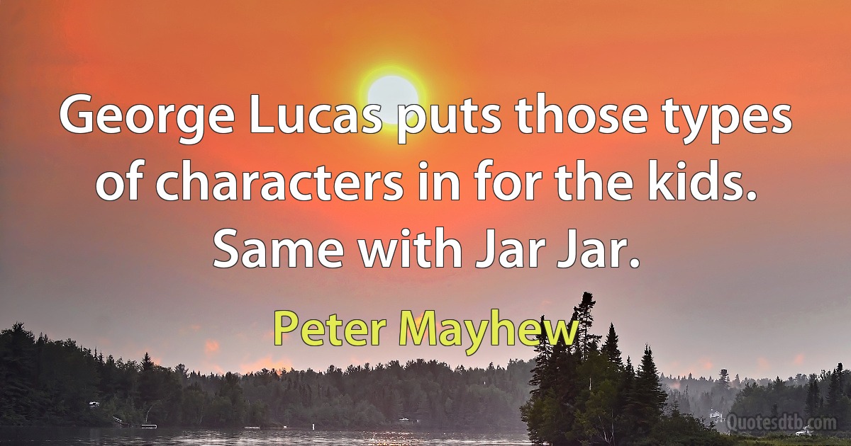 George Lucas puts those types of characters in for the kids. Same with Jar Jar. (Peter Mayhew)