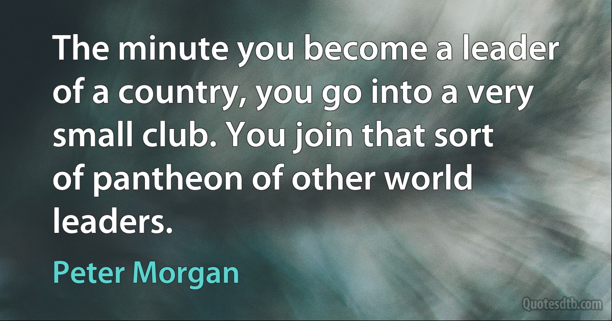 The minute you become a leader of a country, you go into a very small club. You join that sort of pantheon of other world leaders. (Peter Morgan)