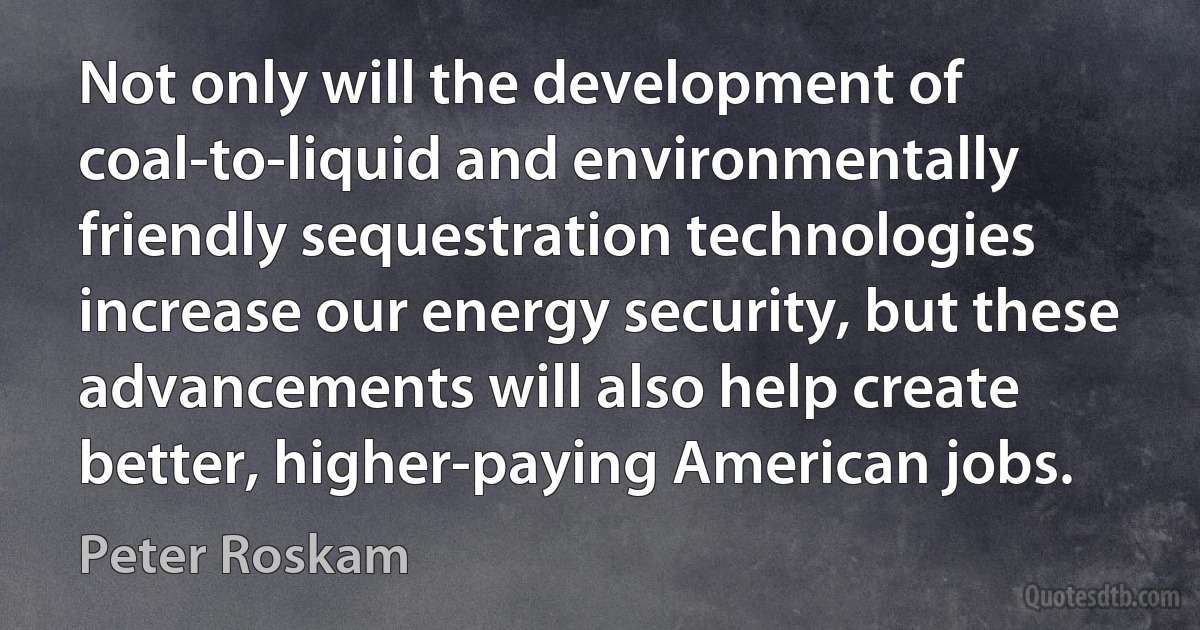 Not only will the development of coal-to-liquid and environmentally friendly sequestration technologies increase our energy security, but these advancements will also help create better, higher-paying American jobs. (Peter Roskam)