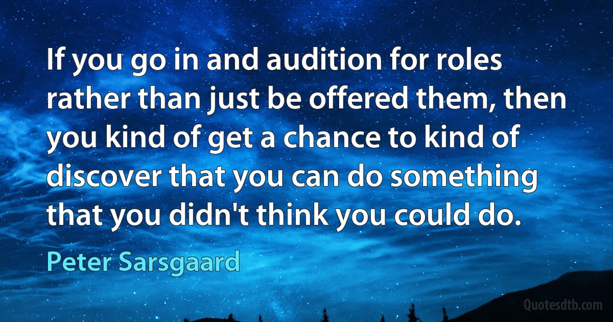 If you go in and audition for roles rather than just be offered them, then you kind of get a chance to kind of discover that you can do something that you didn't think you could do. (Peter Sarsgaard)