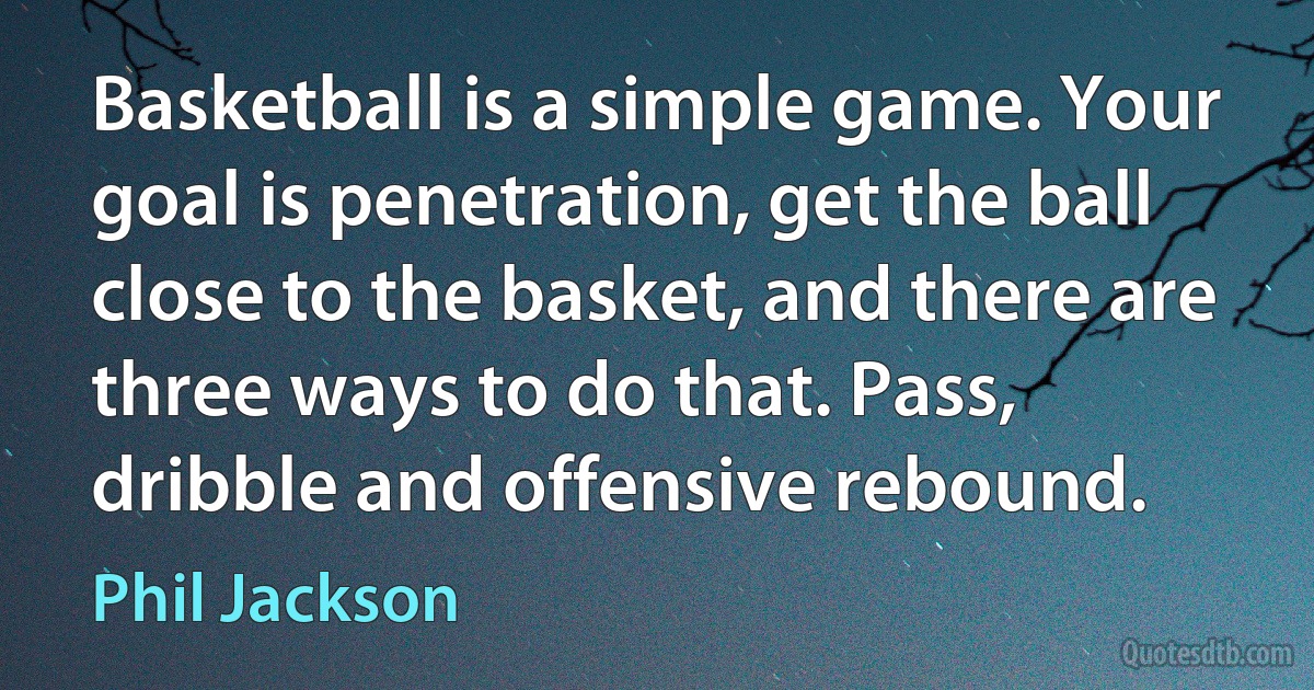 Basketball is a simple game. Your goal is penetration, get the ball close to the basket, and there are three ways to do that. Pass, dribble and offensive rebound. (Phil Jackson)