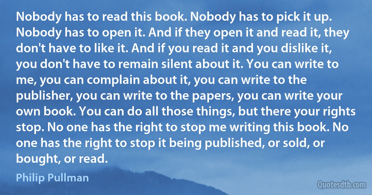 Nobody has to read this book. Nobody has to pick it up. Nobody has to open it. And if they open it and read it, they don't have to like it. And if you read it and you dislike it, you don't have to remain silent about it. You can write to me, you can complain about it, you can write to the publisher, you can write to the papers, you can write your own book. You can do all those things, but there your rights stop. No one has the right to stop me writing this book. No one has the right to stop it being published, or sold, or bought, or read. (Philip Pullman)