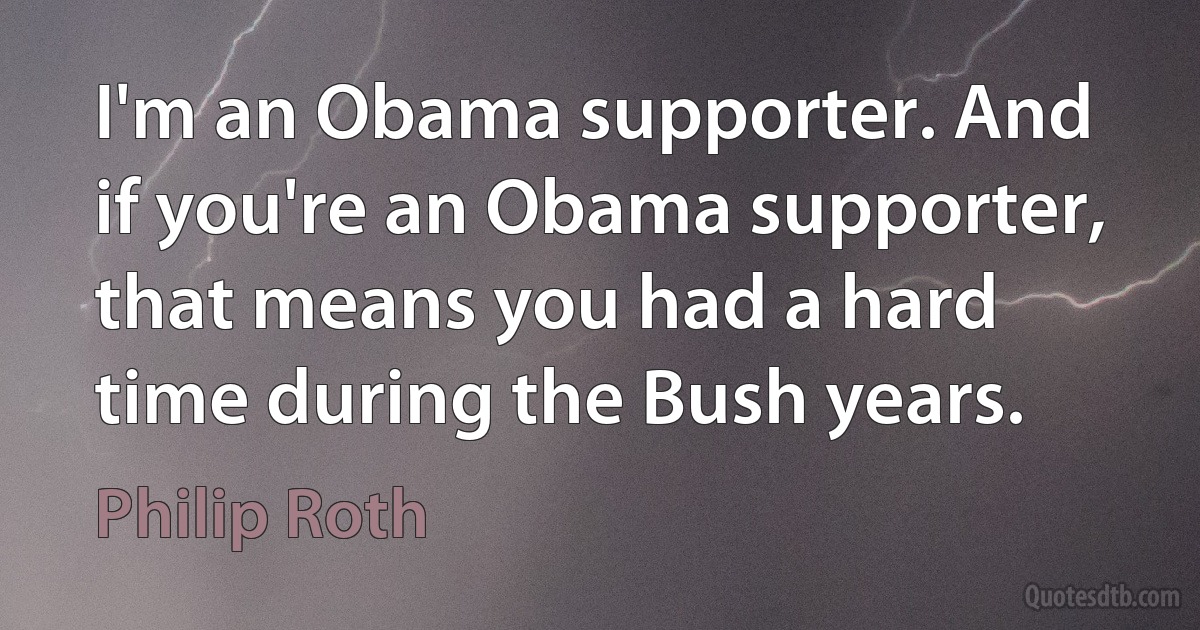 I'm an Obama supporter. And if you're an Obama supporter, that means you had a hard time during the Bush years. (Philip Roth)