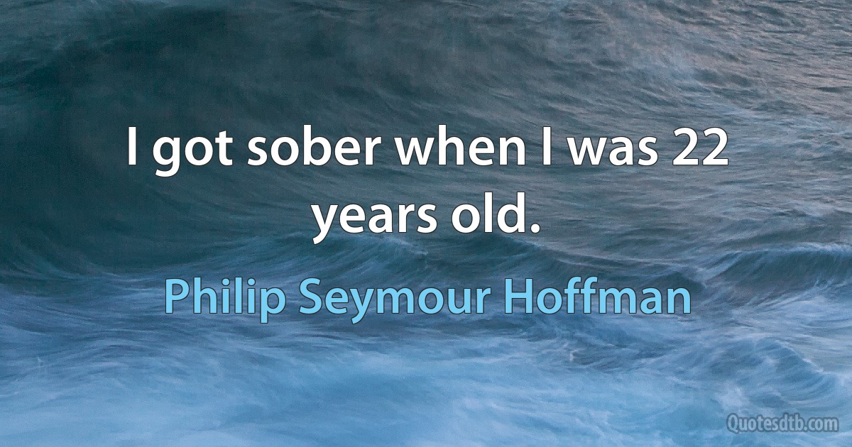 I got sober when I was 22 years old. (Philip Seymour Hoffman)