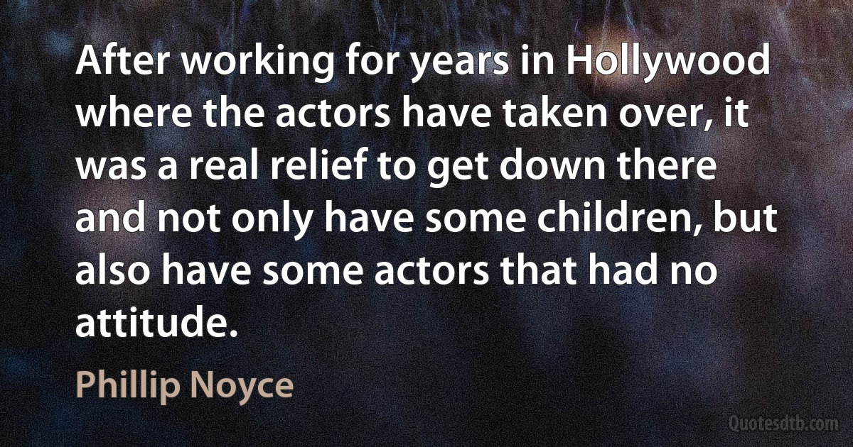 After working for years in Hollywood where the actors have taken over, it was a real relief to get down there and not only have some children, but also have some actors that had no attitude. (Phillip Noyce)