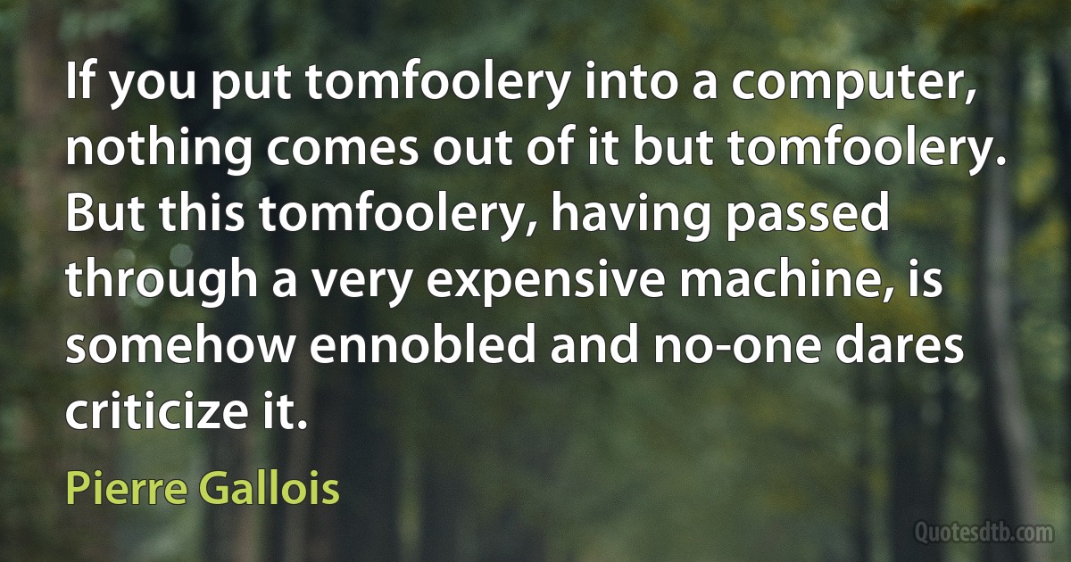 If you put tomfoolery into a computer, nothing comes out of it but tomfoolery. But this tomfoolery, having passed through a very expensive machine, is somehow ennobled and no-one dares criticize it. (Pierre Gallois)