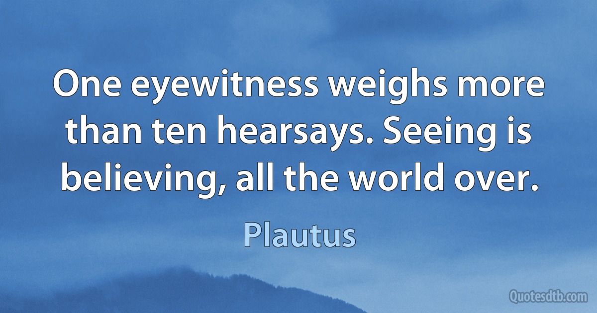 One eyewitness weighs more than ten hearsays. Seeing is believing, all the world over. (Plautus)