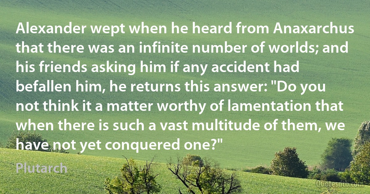 Alexander wept when he heard from Anaxarchus that there was an infinite number of worlds; and his friends asking him if any accident had befallen him, he returns this answer: "Do you not think it a matter worthy of lamentation that when there is such a vast multitude of them, we have not yet conquered one?" (Plutarch)