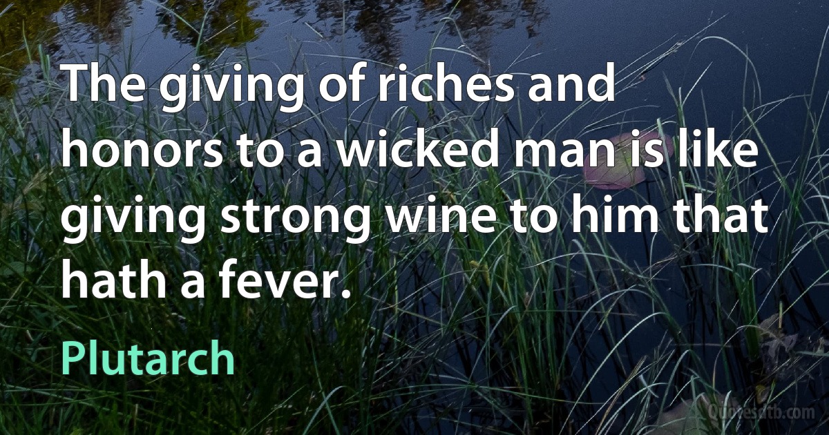 The giving of riches and honors to a wicked man is like giving strong wine to him that hath a fever. (Plutarch)