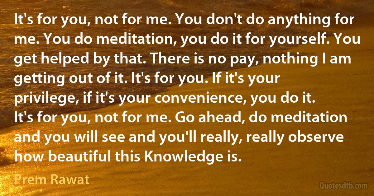 It's for you, not for me. You don't do anything for me. You do meditation, you do it for yourself. You get helped by that. There is no pay, nothing I am getting out of it. It's for you. If it's your privilege, if it's your convenience, you do it. It's for you, not for me. Go ahead, do meditation and you will see and you'll really, really observe how beautiful this Knowledge is. (Prem Rawat)