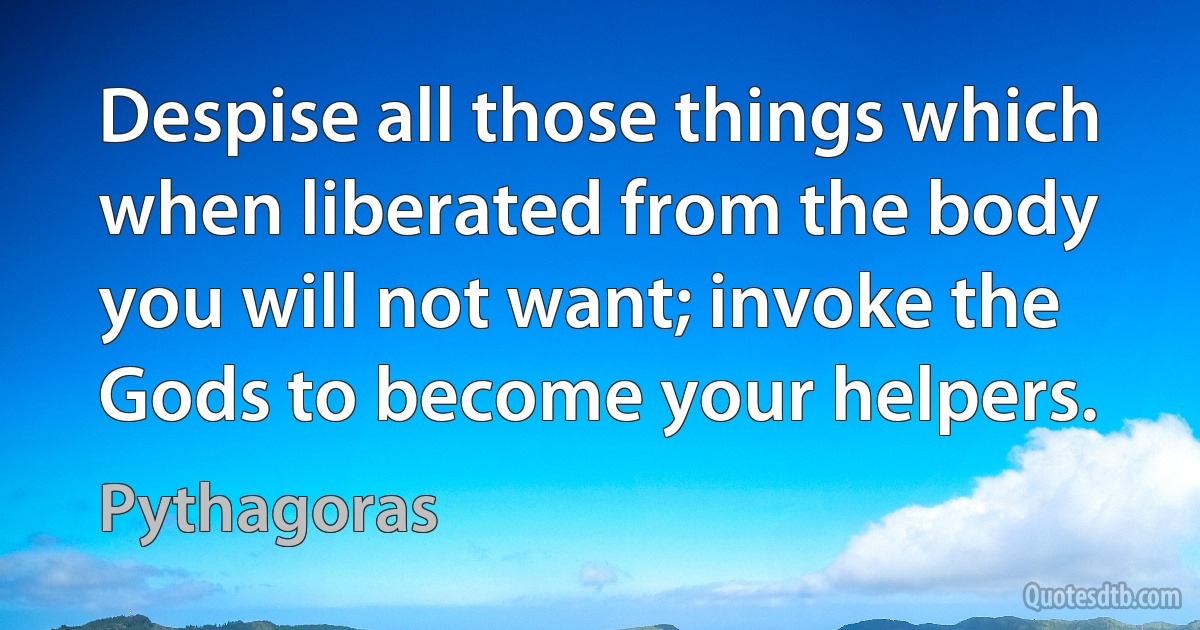 Despise all those things which when liberated from the body you will not want; invoke the Gods to become your helpers. (Pythagoras)