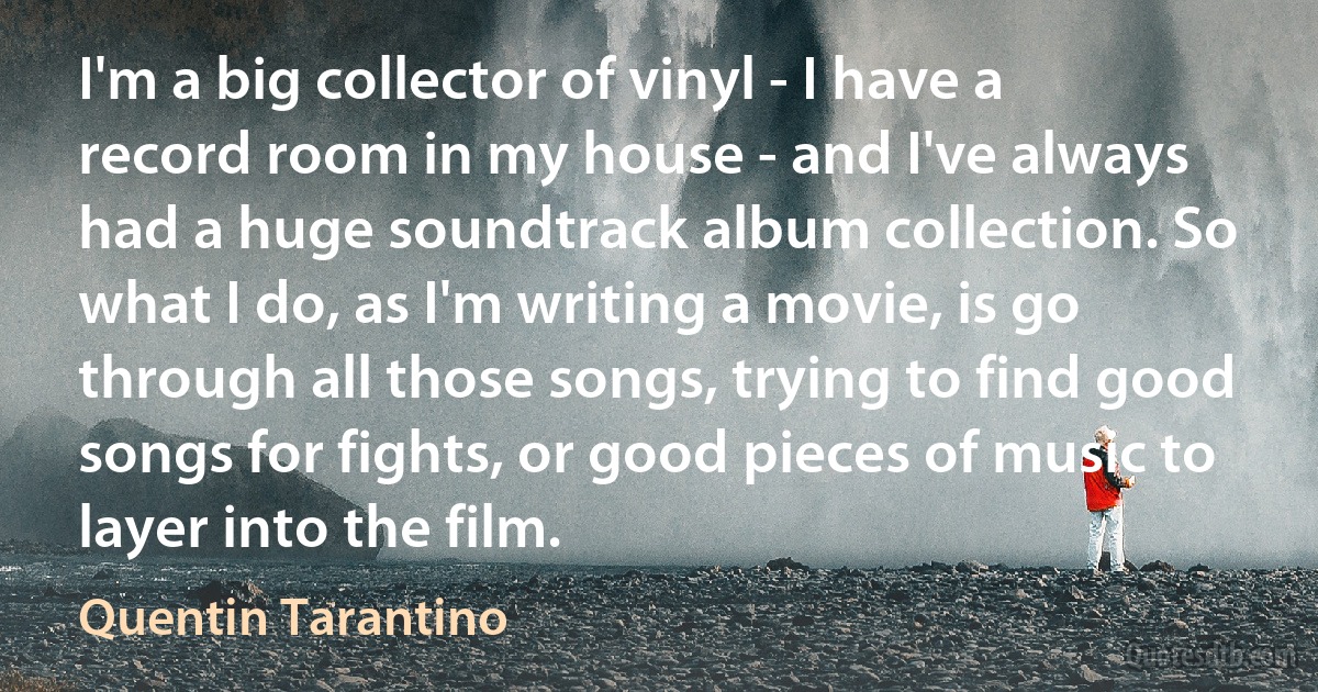 I'm a big collector of vinyl - I have a record room in my house - and I've always had a huge soundtrack album collection. So what I do, as I'm writing a movie, is go through all those songs, trying to find good songs for fights, or good pieces of music to layer into the film. (Quentin Tarantino)