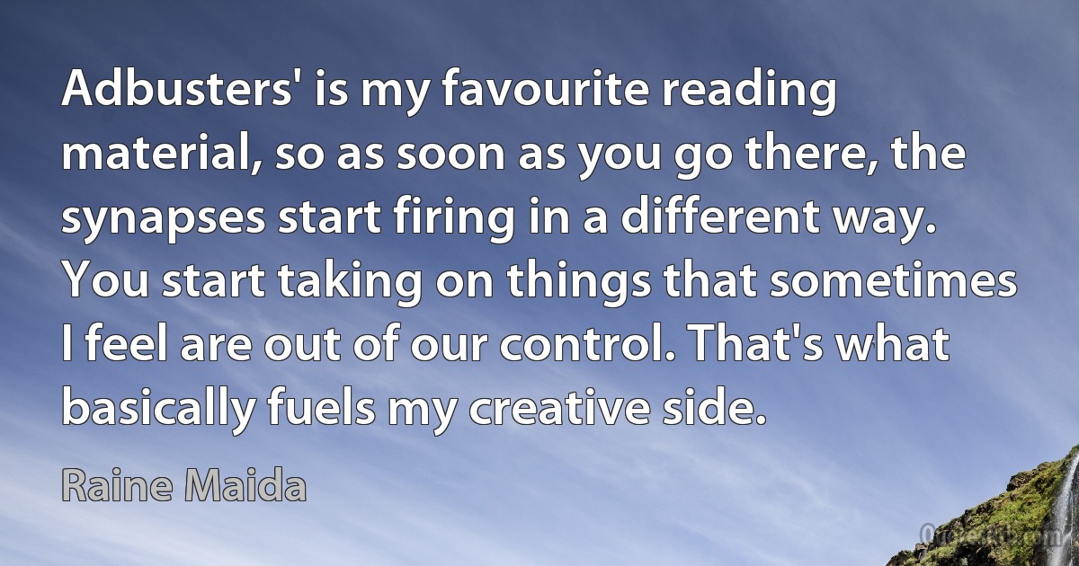 Adbusters' is my favourite reading material, so as soon as you go there, the synapses start firing in a different way. You start taking on things that sometimes I feel are out of our control. That's what basically fuels my creative side. (Raine Maida)