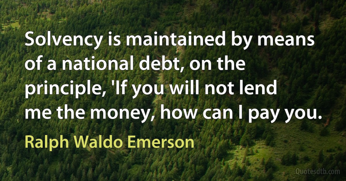 Solvency is maintained by means of a national debt, on the principle, 'If you will not lend me the money, how can I pay you. (Ralph Waldo Emerson)