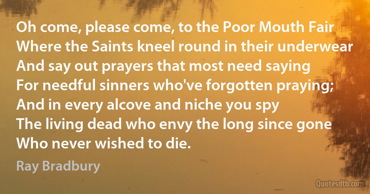 Oh come, please come, to the Poor Mouth Fair
Where the Saints kneel round in their underwear
And say out prayers that most need saying
For needful sinners who've forgotten praying;
And in every alcove and niche you spy
The living dead who envy the long since gone
Who never wished to die. (Ray Bradbury)