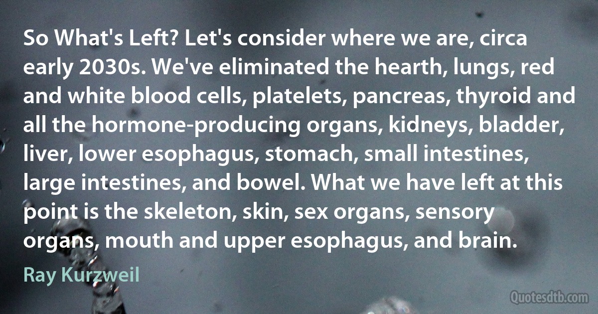 So What's Left? Let's consider where we are, circa early 2030s. We've eliminated the hearth, lungs, red and white blood cells, platelets, pancreas, thyroid and all the hormone-producing organs, kidneys, bladder, liver, lower esophagus, stomach, small intestines, large intestines, and bowel. What we have left at this point is the skeleton, skin, sex organs, sensory organs, mouth and upper esophagus, and brain. (Ray Kurzweil)