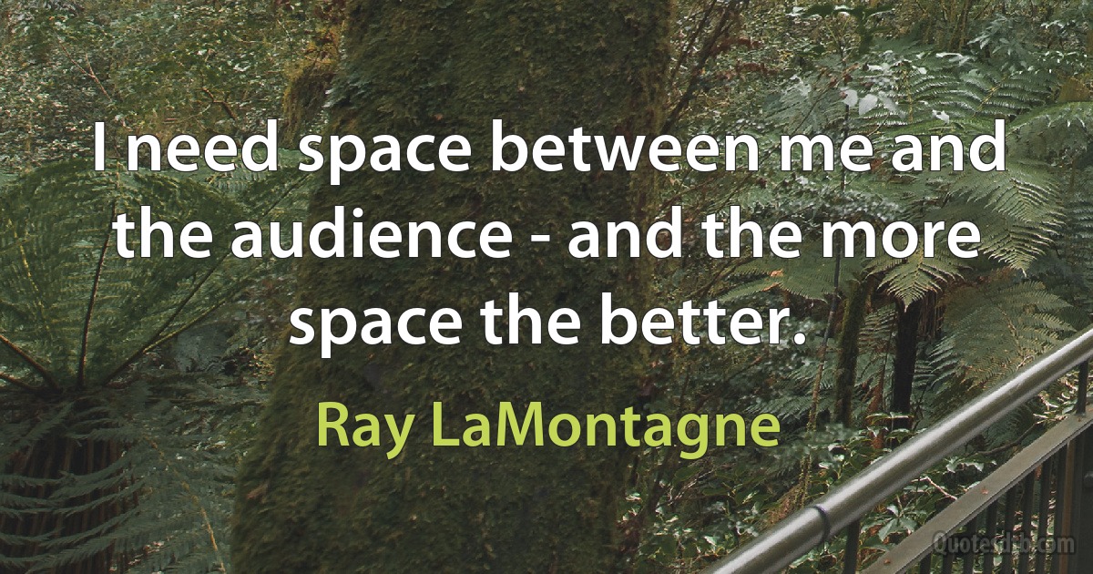 I need space between me and the audience - and the more space the better. (Ray LaMontagne)