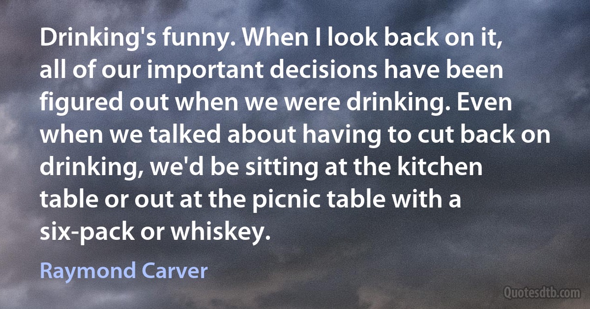 Drinking's funny. When I look back on it, all of our important decisions have been figured out when we were drinking. Even when we talked about having to cut back on drinking, we'd be sitting at the kitchen table or out at the picnic table with a six-pack or whiskey. (Raymond Carver)