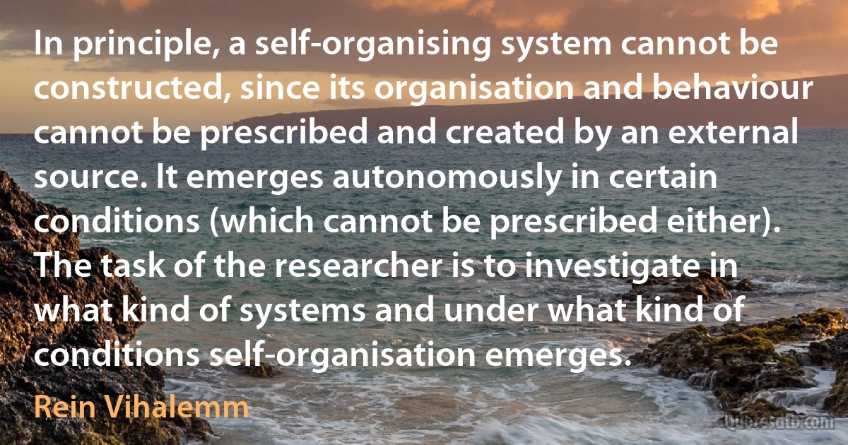 In principle, a self-organising system cannot be constructed, since its organisation and behaviour cannot be prescribed and created by an external source. It emerges autonomously in certain conditions (which cannot be prescribed either). The task of the researcher is to investigate in what kind of systems and under what kind of conditions self-organisation emerges. (Rein Vihalemm)