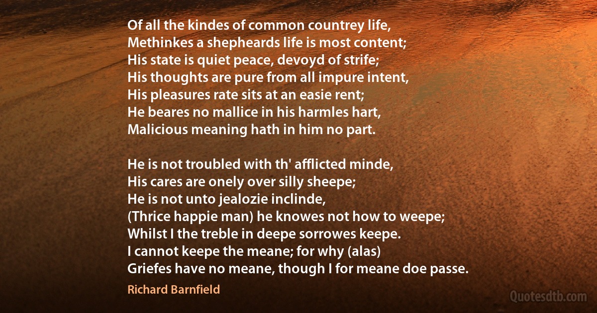 Of all the kindes of common countrey life,
Methinkes a shepheards life is most content;
His state is quiet peace, devoyd of strife;
His thoughts are pure from all impure intent,
His pleasures rate sits at an easie rent;
He beares no mallice in his harmles hart,
Malicious meaning hath in him no part.

He is not troubled with th' afflicted minde,
His cares are onely over silly sheepe;
He is not unto jealozie inclinde,
(Thrice happie man) he knowes not how to weepe;
Whilst I the treble in deepe sorrowes keepe.
I cannot keepe the meane; for why (alas)
Griefes have no meane, though I for meane doe passe. (Richard Barnfield)