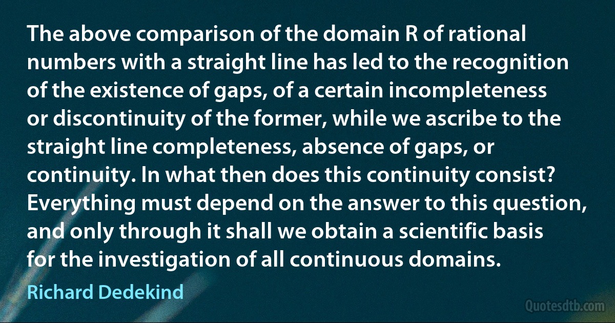 The above comparison of the domain R of rational numbers with a straight line has led to the recognition of the existence of gaps, of a certain incompleteness or discontinuity of the former, while we ascribe to the straight line completeness, absence of gaps, or continuity. In what then does this continuity consist? Everything must depend on the answer to this question, and only through it shall we obtain a scientific basis for the investigation of all continuous domains. (Richard Dedekind)