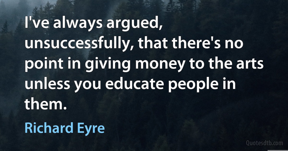 I've always argued, unsuccessfully, that there's no point in giving money to the arts unless you educate people in them. (Richard Eyre)