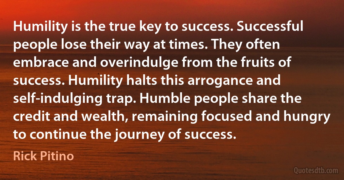 Humility is the true key to success. Successful people lose their way at times. They often embrace and overindulge from the fruits of success. Humility halts this arrogance and self-indulging trap. Humble people share the credit and wealth, remaining focused and hungry to continue the journey of success. (Rick Pitino)