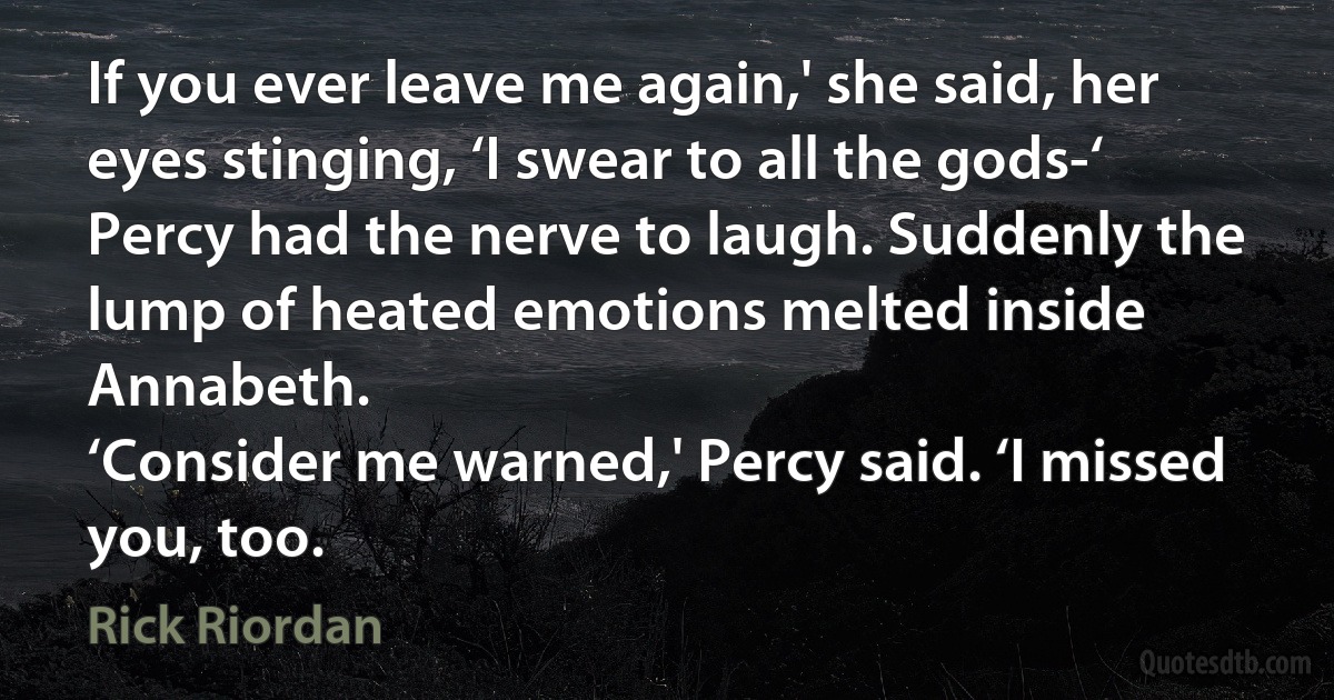 If you ever leave me again,' she said, her eyes stinging, ‘I swear to all the gods-‘
Percy had the nerve to laugh. Suddenly the lump of heated emotions melted inside Annabeth.
‘Consider me warned,' Percy said. ‘I missed you, too. (Rick Riordan)