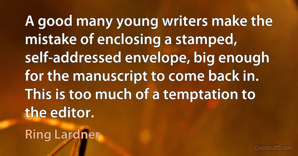 A good many young writers make the mistake of enclosing a stamped, self-addressed envelope, big enough for the manuscript to come back in. This is too much of a temptation to the editor. (Ring Lardner)