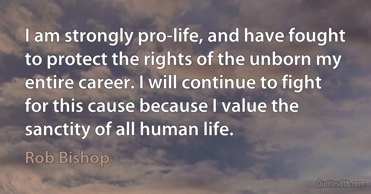 I am strongly pro-life, and have fought to protect the rights of the unborn my entire career. I will continue to fight for this cause because I value the sanctity of all human life. (Rob Bishop)