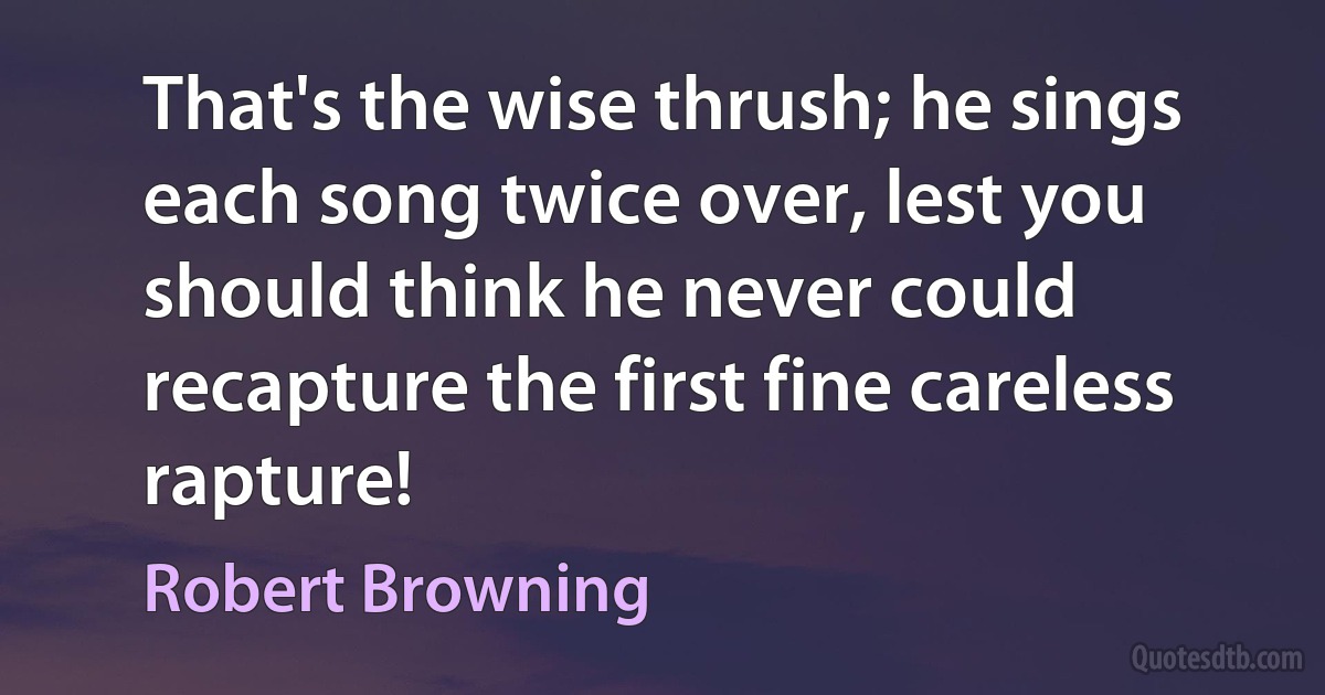 That's the wise thrush; he sings each song twice over, lest you should think he never could recapture the first fine careless rapture! (Robert Browning)