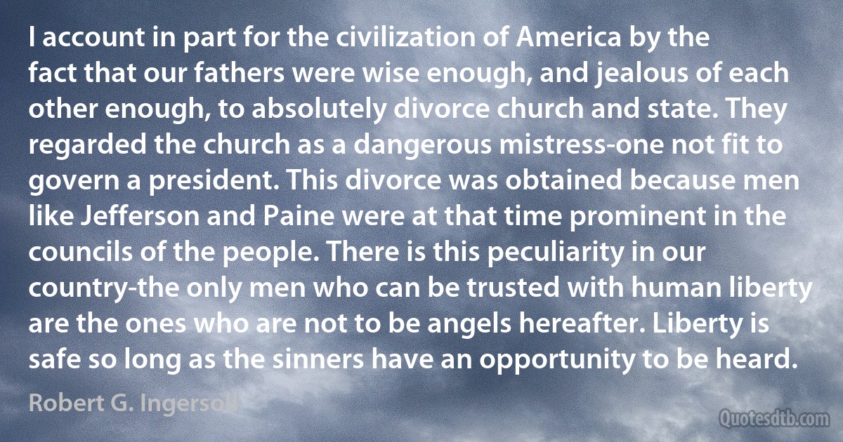 I account in part for the civilization of America by the fact that our fathers were wise enough, and jealous of each other enough, to absolutely divorce church and state. They regarded the church as a dangerous mistress-one not fit to govern a president. This divorce was obtained because men like Jefferson and Paine were at that time prominent in the councils of the people. There is this peculiarity in our country-the only men who can be trusted with human liberty are the ones who are not to be angels hereafter. Liberty is safe so long as the sinners have an opportunity to be heard. (Robert G. Ingersoll)