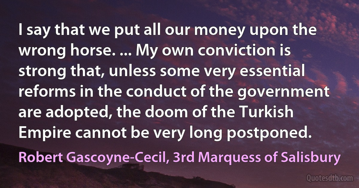 I say that we put all our money upon the wrong horse. ... My own conviction is strong that, unless some very essential reforms in the conduct of the government are adopted, the doom of the Turkish Empire cannot be very long postponed. (Robert Gascoyne-Cecil, 3rd Marquess of Salisbury)