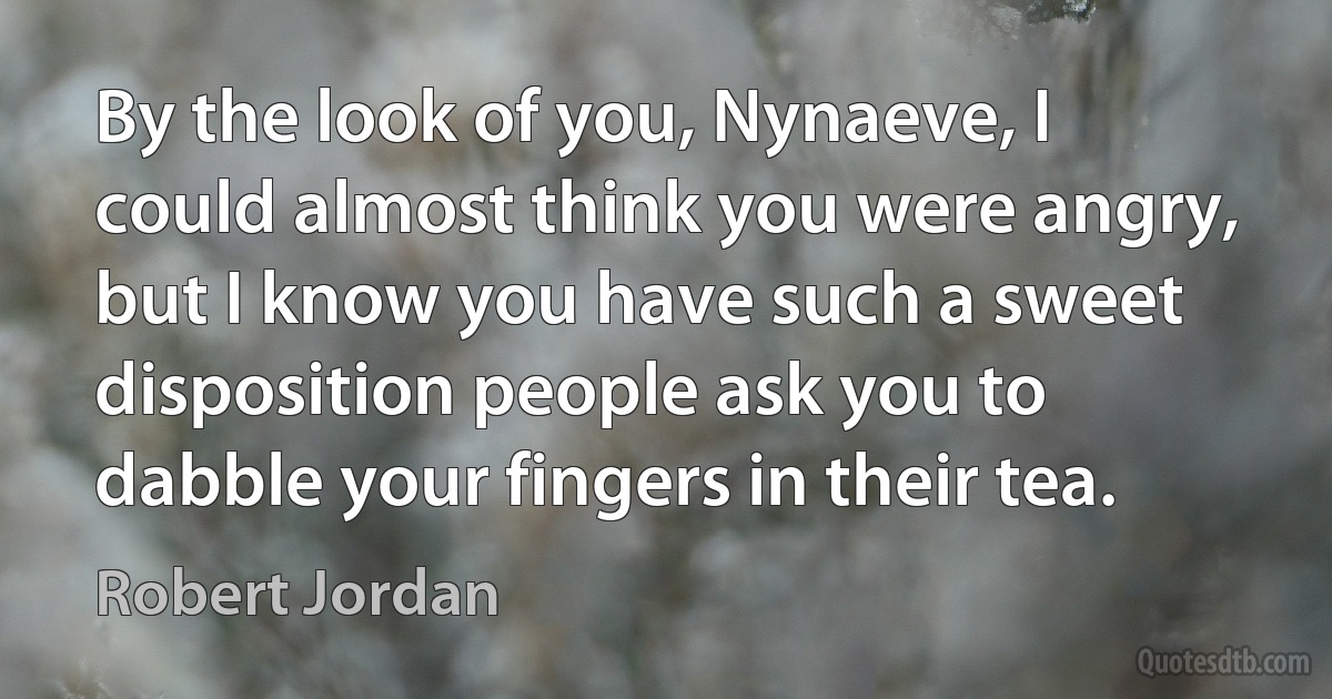 By the look of you, Nynaeve, I could almost think you were angry, but I know you have such a sweet disposition people ask you to dabble your fingers in their tea. (Robert Jordan)