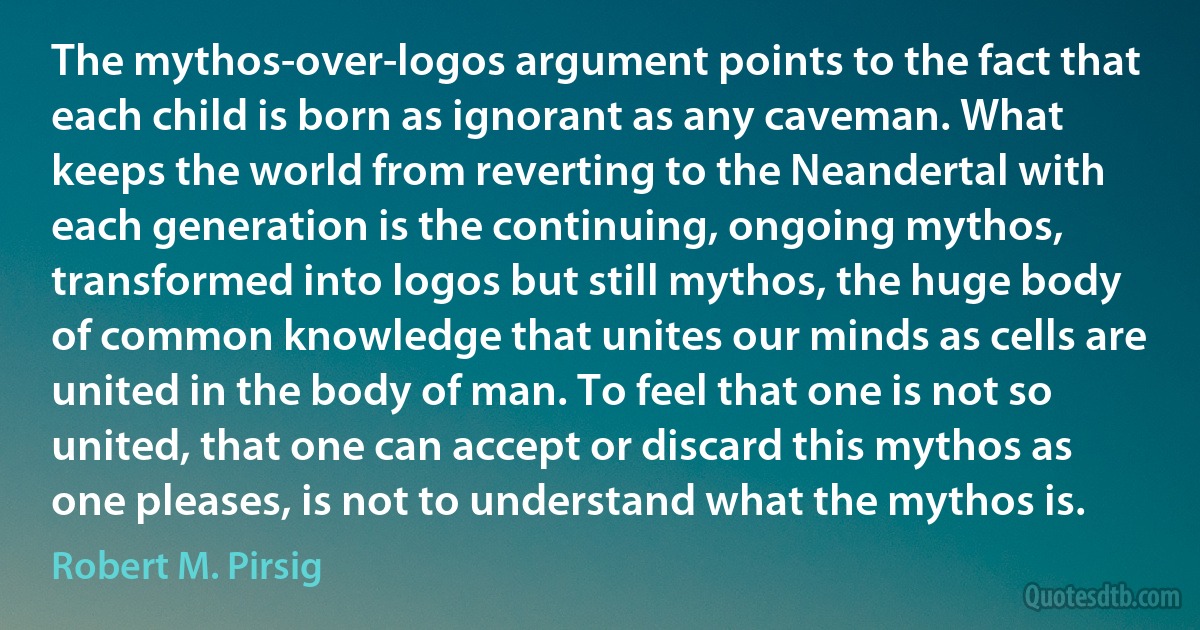 The mythos-over-logos argument points to the fact that each child is born as ignorant as any caveman. What keeps the world from reverting to the Neandertal with each generation is the continuing, ongoing mythos, transformed into logos but still mythos, the huge body of common knowledge that unites our minds as cells are united in the body of man. To feel that one is not so united, that one can accept or discard this mythos as one pleases, is not to understand what the mythos is. (Robert M. Pirsig)