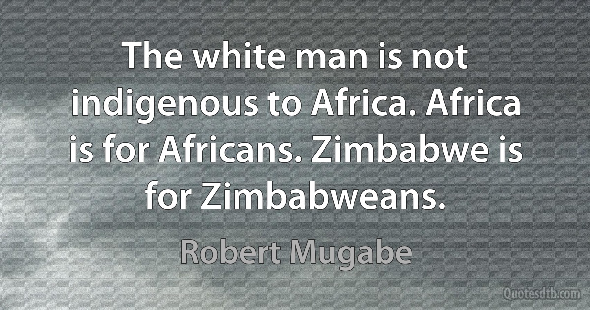 The white man is not indigenous to Africa. Africa is for Africans. Zimbabwe is for Zimbabweans. (Robert Mugabe)