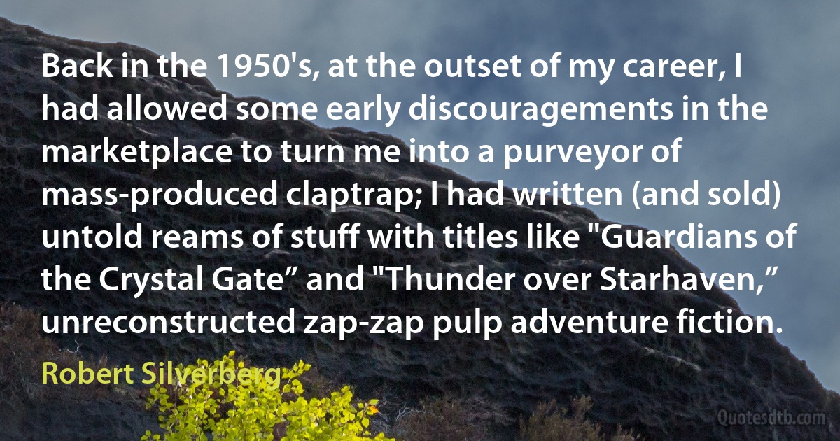 Back in the 1950's, at the outset of my career, I had allowed some early discouragements in the marketplace to turn me into a purveyor of mass-produced claptrap; I had written (and sold) untold reams of stuff with titles like "Guardians of the Crystal Gate” and "Thunder over Starhaven,” unreconstructed zap-zap pulp adventure fiction. (Robert Silverberg)