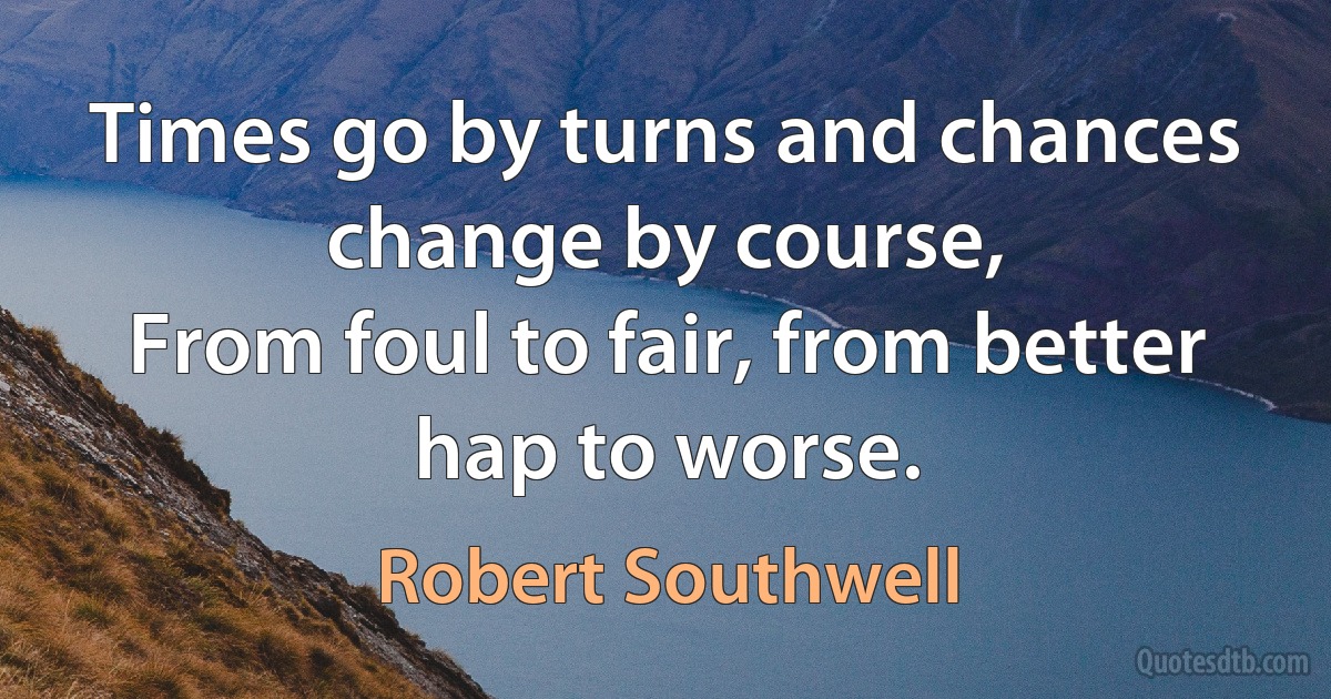 Times go by turns and chances change by course,
From foul to fair, from better hap to worse. (Robert Southwell)