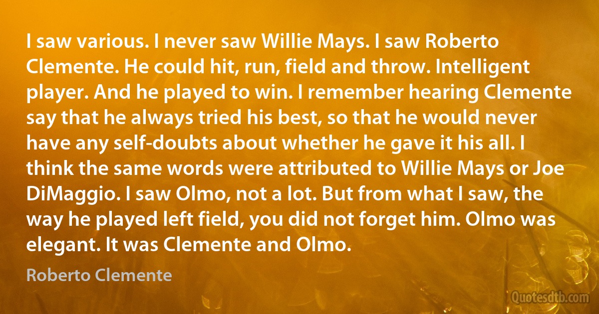 I saw various. I never saw Willie Mays. I saw Roberto Clemente. He could hit, run, field and throw. Intelligent player. And he played to win. I remember hearing Clemente say that he always tried his best, so that he would never have any self-doubts about whether he gave it his all. I think the same words were attributed to Willie Mays or Joe DiMaggio. I saw Olmo, not a lot. But from what I saw, the way he played left field, you did not forget him. Olmo was elegant. It was Clemente and Olmo. (Roberto Clemente)