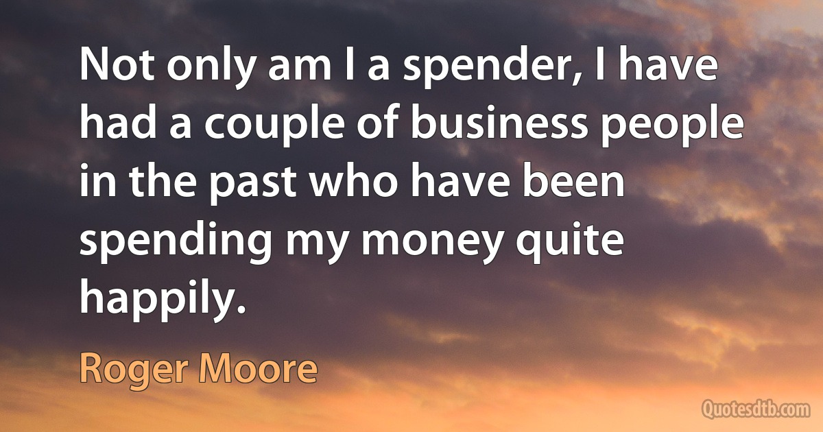 Not only am I a spender, I have had a couple of business people in the past who have been spending my money quite happily. (Roger Moore)