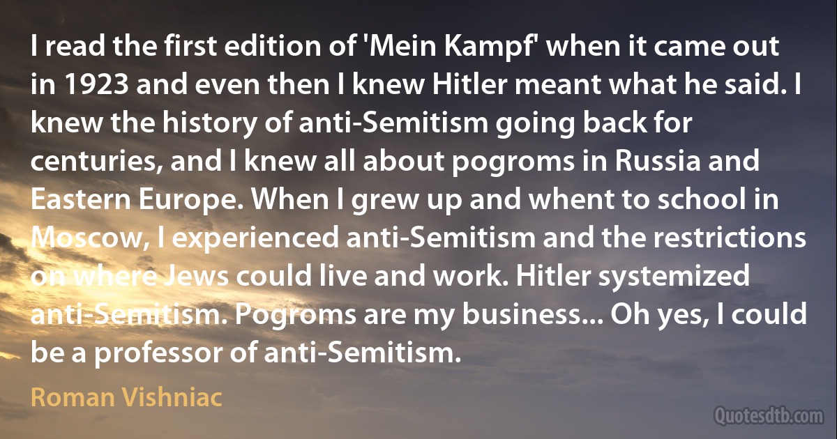 I read the first edition of 'Mein Kampf' when it came out in 1923 and even then I knew Hitler meant what he said. I knew the history of anti-Semitism going back for centuries, and I knew all about pogroms in Russia and Eastern Europe. When I grew up and whent to school in Moscow, I experienced anti-Semitism and the restrictions on where Jews could live and work. Hitler systemized anti-Semitism. Pogroms are my business... Oh yes, I could be a professor of anti-Semitism. (Roman Vishniac)